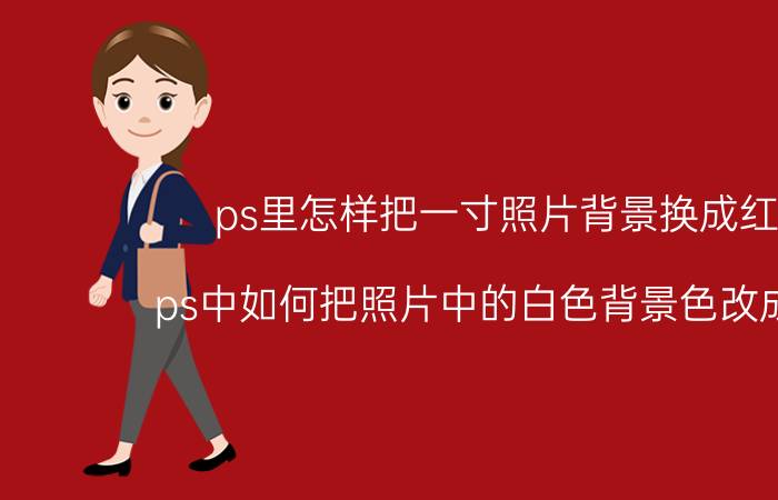 ps里怎样把一寸照片背景换成红色 ps中如何把照片中的白色背景色改成红色？